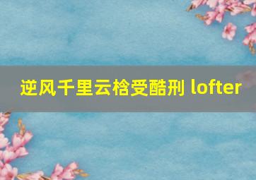 逆风千里云梒受酷刑 lofter